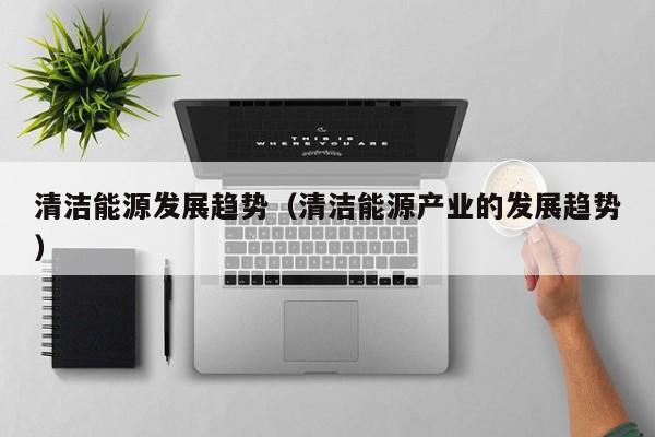 清洁能源发展趋势(清洁能源产业的发展趋势)