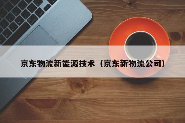 京东物流新能源技术(京东新物流公司)