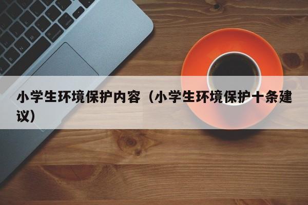 小学生环境保护内容(小学生环境保护十条建议)